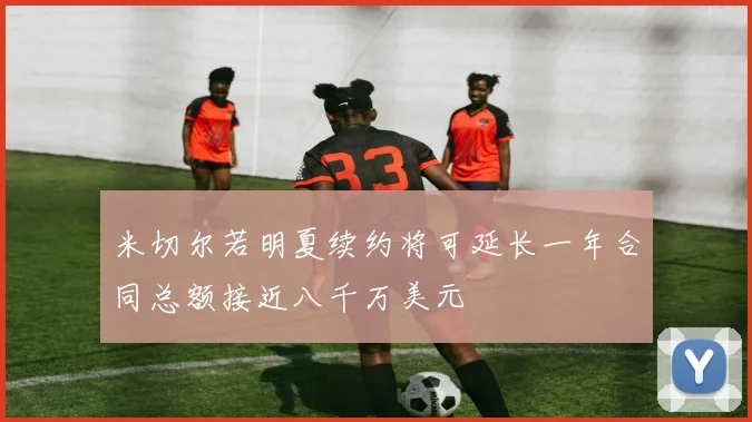 米切尔若明夏续约将可延长一年合同总额接近八千万美元