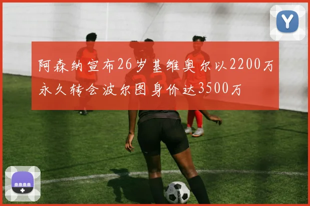 阿森纳宣布26岁基维奥尔以2200万永久转会波尔图身价达3500万