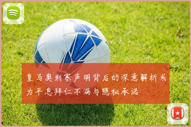 皇马奥利塞声明背后的深意解析或为平息拜仁不满与隐秘承诺