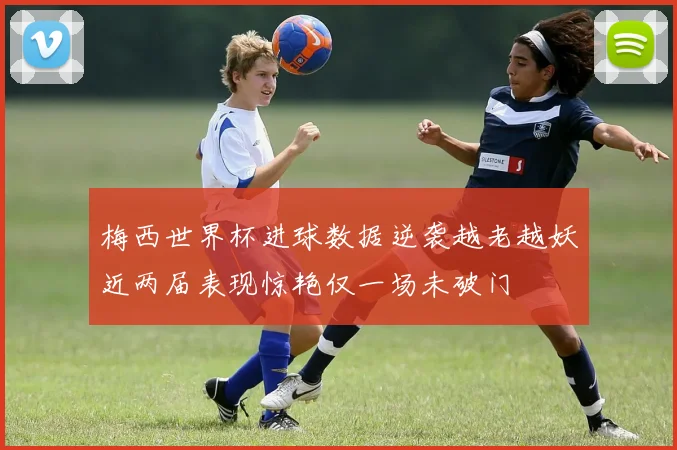梅西世界杯进球数据逆袭越老越妖近两届表现惊艳仅一场未破门