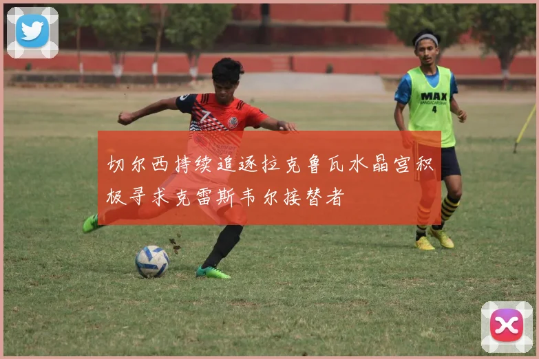 切尔西持续追逐拉克鲁瓦水晶宫积极寻求克雷斯韦尔接替者