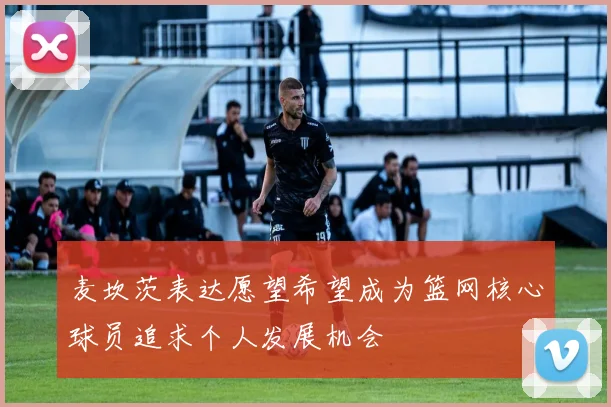 麦坎茨表达愿望希望成为篮网核心球员追求个人发展机会