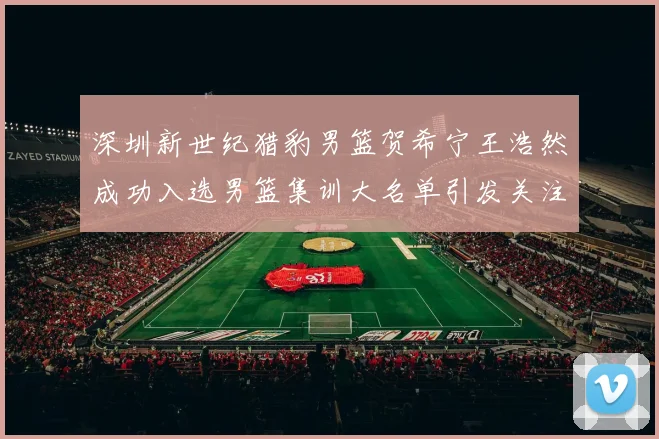 深圳新世纪猎豹男篮贺希宁王浩然成功入选男篮集训大名单引发关注