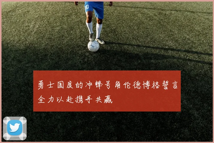 勇士国度的冲锋号角伦德博格誓言全力以赴携手共赢
