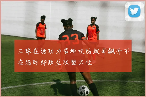 三球在场助力黄蜂攻防效率飙升不在场时却跌至联盟末位