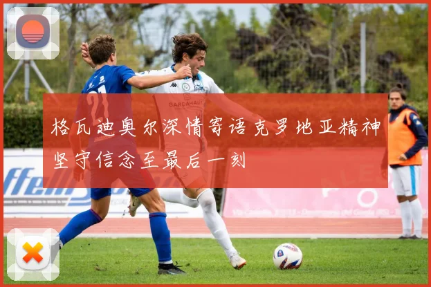 格瓦迪奥尔深情寄语克罗地亚精神坚守信念至最后一刻