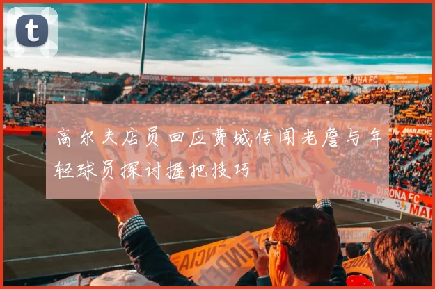高尔夫店员回应费城传闻老詹与年轻球员探讨握把技巧