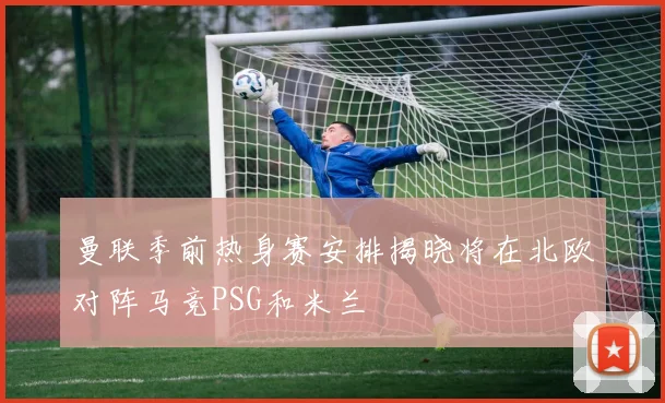 曼联季前热身赛安排揭晓将在北欧对阵马竞PSG和米兰
