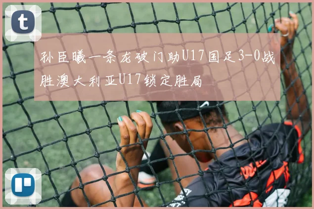 孙臣曦一条龙破门助U17国足3-0战胜澳大利亚U17锁定胜局