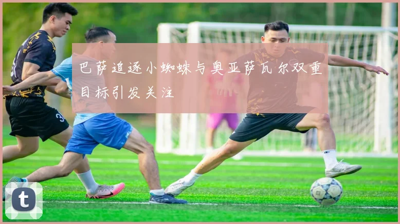 巴萨追逐小蜘蛛与奥亚萨瓦尔双重目标引发关注