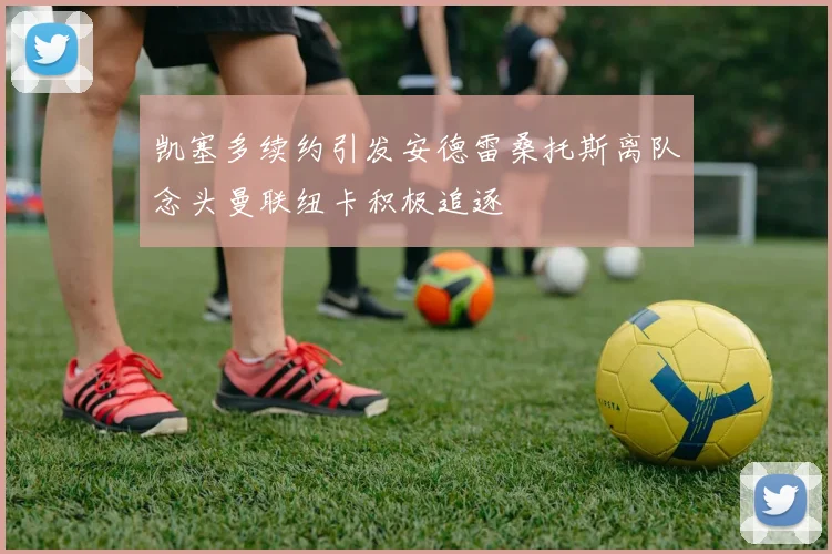 凯塞多续约引发安德雷桑托斯离队念头曼联纽卡积极追逐